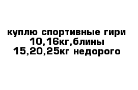 куплю спортивные гири 10,16кг,блины 15,20,25кг недорого